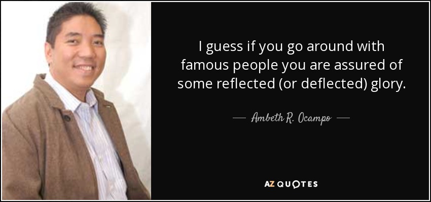 I guess if you go around with famous people you are assured of some reflected (or deflected) glory. - Ambeth R. Ocampo