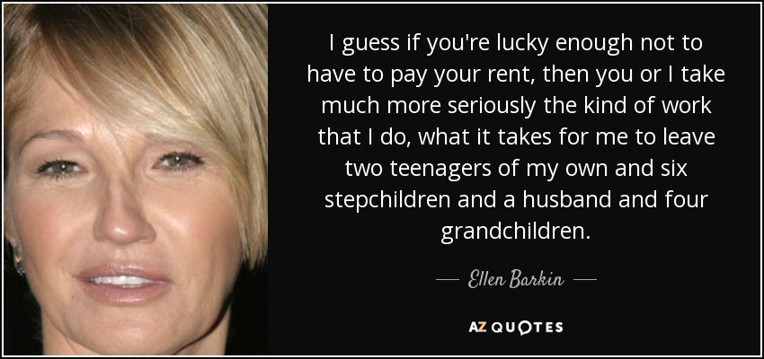 I guess if you're lucky enough not to have to pay your rent, then you or I take much more seriously the kind of work that I do, what it takes for me to leave two teenagers of my own and six stepchildren and a husband and four grandchildren. - Ellen Barkin
