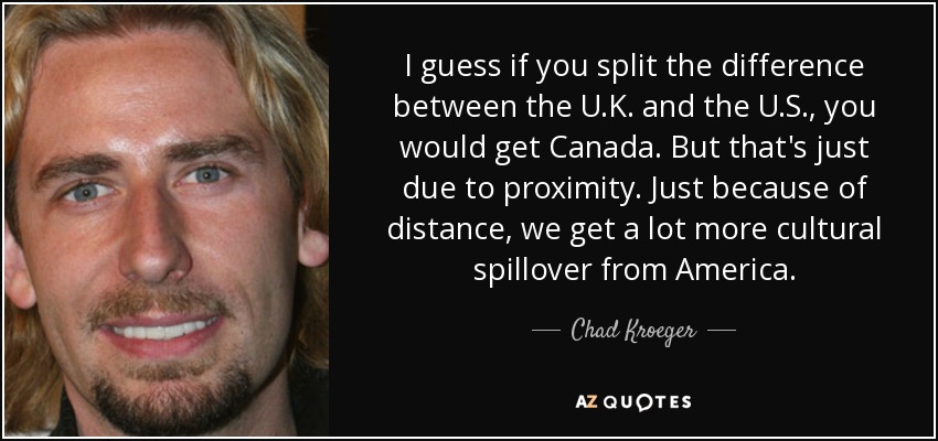 I guess if you split the difference between the U.K. and the U.S., you would get Canada. But that's just due to proximity. Just because of distance, we get a lot more cultural spillover from America. - Chad Kroeger