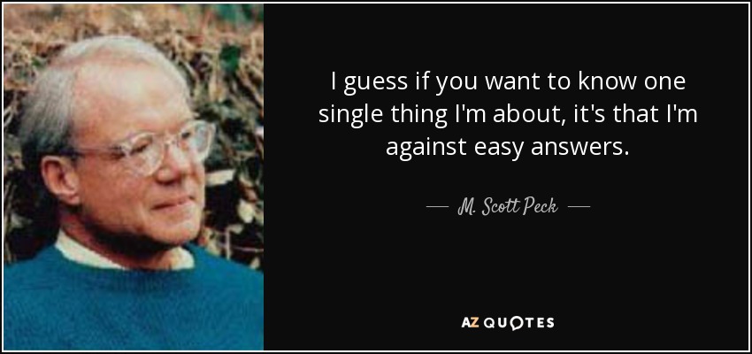 I guess if you want to know one single thing I'm about, it's that I'm against easy answers. - M. Scott Peck