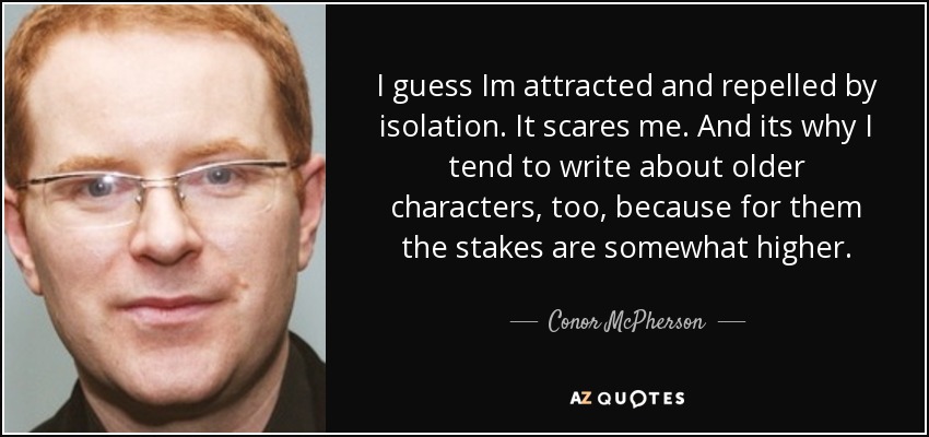 I guess Im attracted and repelled by isolation. It scares me. And its why I tend to write about older characters, too, because for them the stakes are somewhat higher. - Conor McPherson