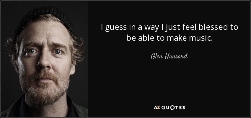I guess in a way I just feel blessed to be able to make music. - Glen Hansard