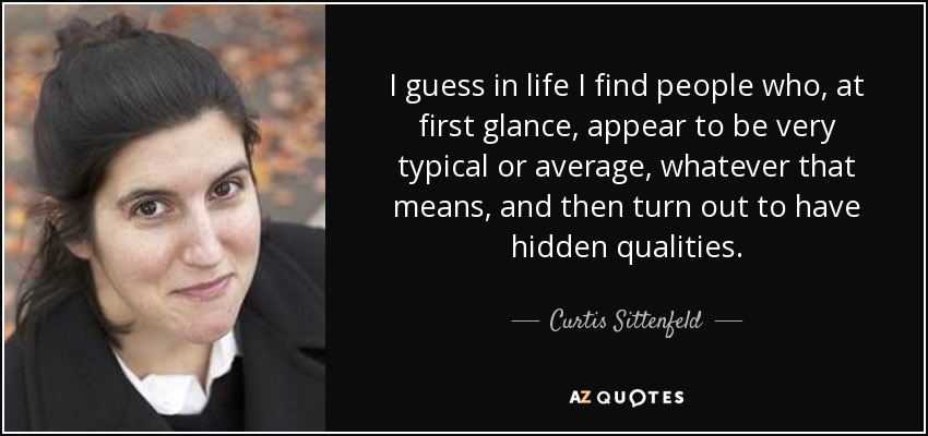 I guess in life I find people who, at first glance, appear to be very typical or average, whatever that means, and then turn out to have hidden qualities. - Curtis Sittenfeld