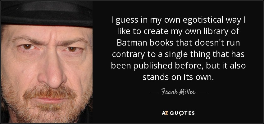 I guess in my own egotistical way I like to create my own library of Batman books that doesn't run contrary to a single thing that has been published before, but it also stands on its own. - Frank Miller