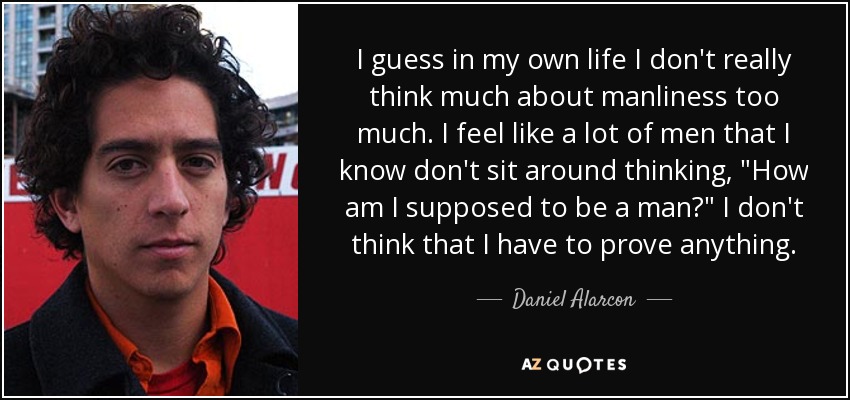 I guess in my own life I don't really think much about manliness too much. I feel like a lot of men that I know don't sit around thinking, 