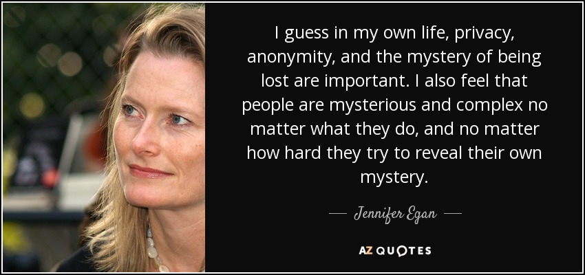 I guess in my own life, privacy, anonymity, and the mystery of being lost are important. I also feel that people are mysterious and complex no matter what they do, and no matter how hard they try to reveal their own mystery. - Jennifer Egan