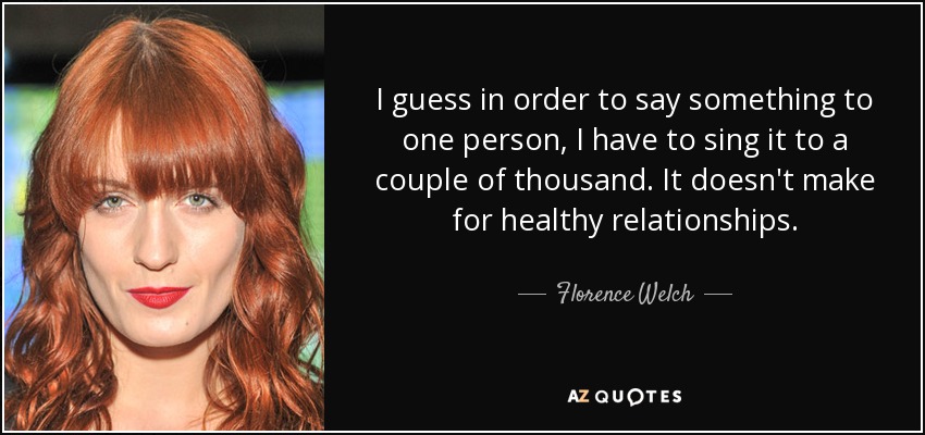 I guess in order to say something to one person, I have to sing it to a couple of thousand. It doesn't make for healthy relationships. - Florence Welch