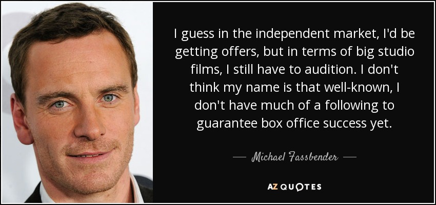 I guess in the independent market, I'd be getting offers, but in terms of big studio films, I still have to audition. I don't think my name is that well-known, I don't have much of a following to guarantee box office success yet. - Michael Fassbender