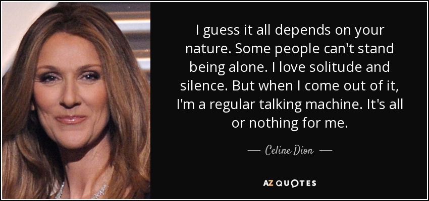 I guess it all depends on your nature. Some people can't stand being alone. I love solitude and silence. But when I come out of it, I'm a regular talking machine. It's all or nothing for me. - Celine Dion