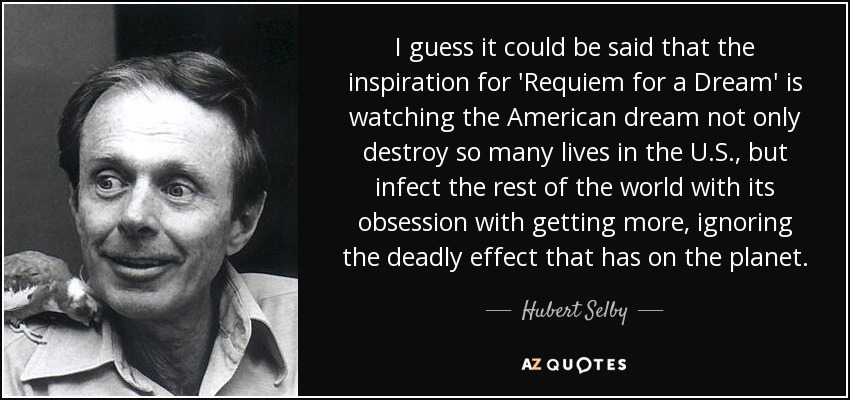 I guess it could be said that the inspiration for 'Requiem for a Dream' is watching the American dream not only destroy so many lives in the U.S., but infect the rest of the world with its obsession with getting more, ignoring the deadly effect that has on the planet. - Hubert Selby, Jr.