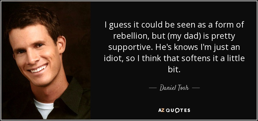 I guess it could be seen as a form of rebellion, but (my dad) is pretty supportive. He's knows I'm just an idiot, so I think that softens it a little bit. - Daniel Tosh