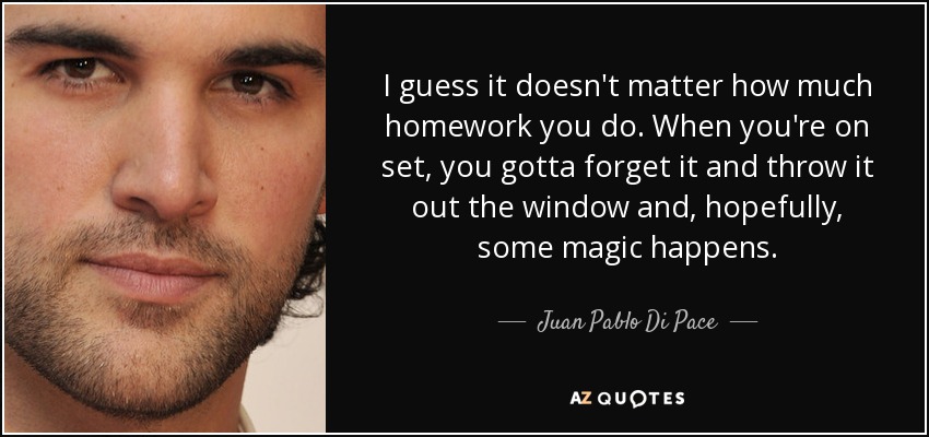 I guess it doesn't matter how much homework you do. When you're on set, you gotta forget it and throw it out the window and, hopefully, some magic happens. - Juan Pablo Di Pace
