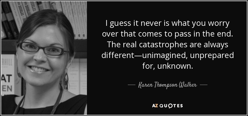 I guess it never is what you worry over that comes to pass in the end. The real catastrophes are always different—unimagined, unprepared for, unknown. - Karen Thompson Walker