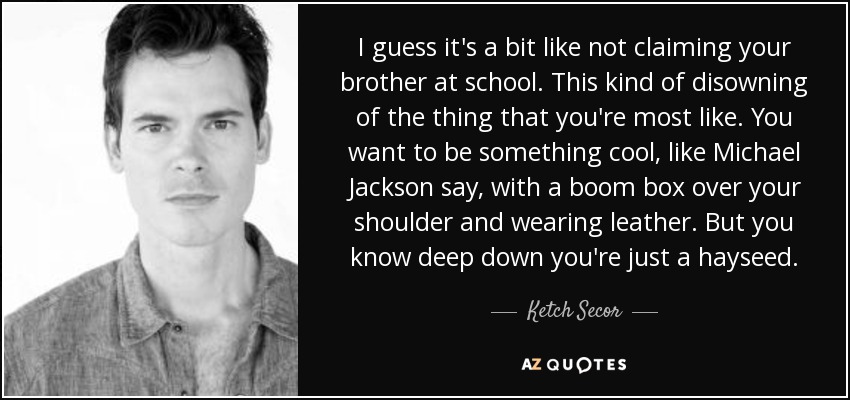I guess it's a bit like not claiming your brother at school. This kind of disowning of the thing that you're most like. You want to be something cool, like Michael Jackson say, with a boom box over your shoulder and wearing leather. But you know deep down you're just a hayseed. - Ketch Secor