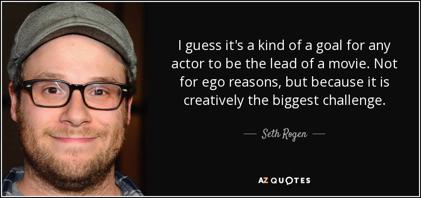 I guess it's a kind of a goal for any actor to be the lead of a movie. Not for ego reasons, but because it is creatively the biggest challenge. - Seth Rogen