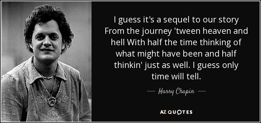 I guess it's a sequel to our story From the journey 'tween heaven and hell With half the time thinking of what might have been and half thinkin' just as well. I guess only time will tell. - Harry Chapin