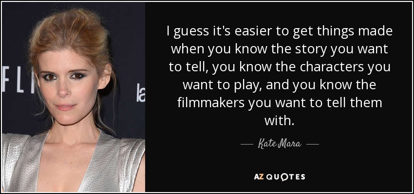I guess it's easier to get things made when you know the story you want to tell, you know the characters you want to play, and you know the filmmakers you want to tell them with. - Kate Mara