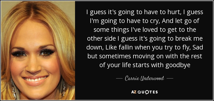 I guess it's going to have to hurt, I guess I'm going to have to cry, And let go of some things I've loved to get to the other side I guess it's going to break me down, Like fallin when you try to fly, Sad but sometimes moving on with the rest of your life starts with goodbye - Carrie Underwood I guess it's going to have to hurt, I guess I'm going to have to cry, And let go of some things I've loved to get to the other side I guess it's going to break me down, Like fallin when you try to fly, Sad but sometimes moving on with the rest of your life starts with goodbye - Carrie Underwood