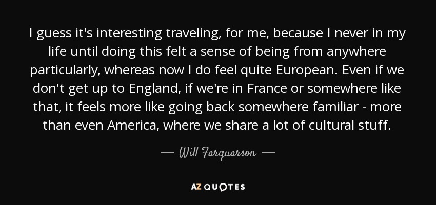 I guess it's interesting traveling, for me, because I never in my life until doing this felt a sense of being from anywhere particularly, whereas now I do feel quite European. Even if we don't get up to England, if we're in France or somewhere like that, it feels more like going back somewhere familiar - more than even America, where we share a lot of cultural stuff. - Will Farquarson