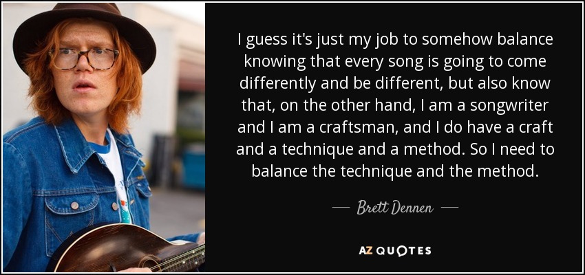 I guess it's just my job to somehow balance knowing that every song is going to come differently and be different, but also know that, on the other hand, I am a songwriter and I am a craftsman, and I do have a craft and a technique and a method. So I need to balance the technique and the method. - Brett Dennen