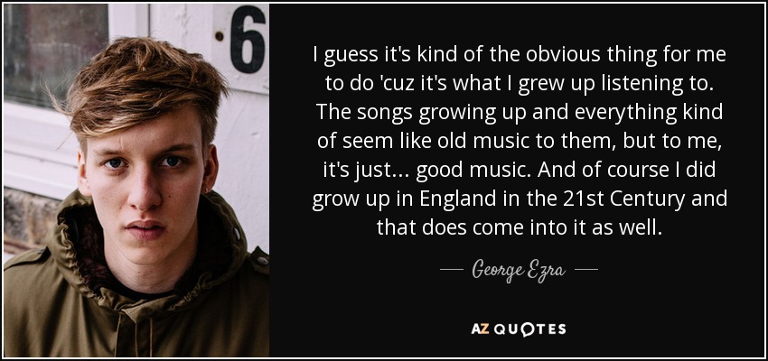 I guess it's kind of the obvious thing for me to do 'cuz it's what I grew up listening to. The songs growing up and everything kind of seem like old music to them, but to me, it's just... good music. And of course I did grow up in England in the 21st Century and that does come into it as well. - George Ezra