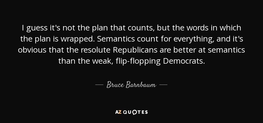 I guess it's not the plan that counts, but the words in which the plan is wrapped. Semantics count for everything, and it's obvious that the resolute Republicans are better at semantics than the weak, flip-flopping Democrats. - Bruce Barnbaum