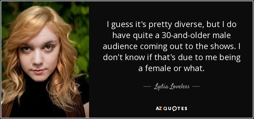 I guess it's pretty diverse, but I do have quite a 30-and-older male audience coming out to the shows. I don't know if that's due to me being a female or what. - Lydia Loveless