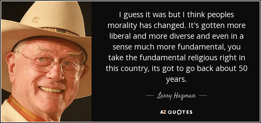 I guess it was but I think peoples morality has changed. It's gotten more liberal and more diverse and even in a sense much more fundamental, you take the fundamental religious right in this country, its got to go back about 50 years. - Larry Hagman