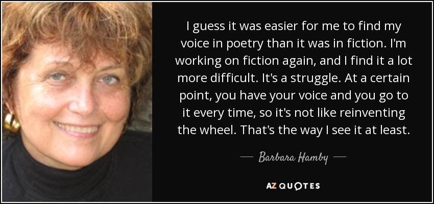 I guess it was easier for me to find my voice in poetry than it was in fiction. I'm working on fiction again, and I find it a lot more difficult. It's a struggle. At a certain point, you have your voice and you go to it every time, so it's not like reinventing the wheel. That's the way I see it at least. - Barbara Hamby