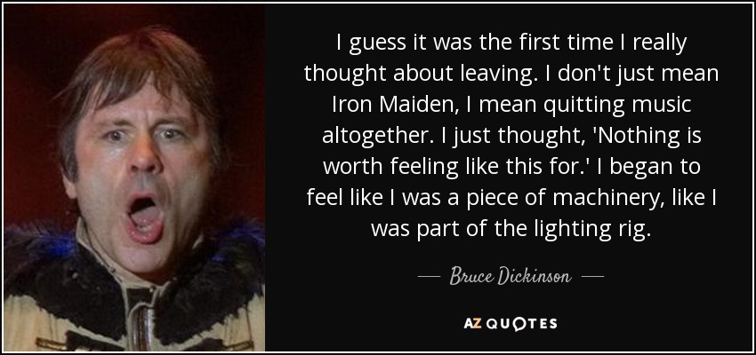 I guess it was the first time I really thought about leaving. I don't just mean Iron Maiden, I mean quitting music altogether. I just thought, 'Nothing is worth feeling like this for.' I began to feel like I was a piece of machinery, like I was part of the lighting rig. - Bruce Dickinson