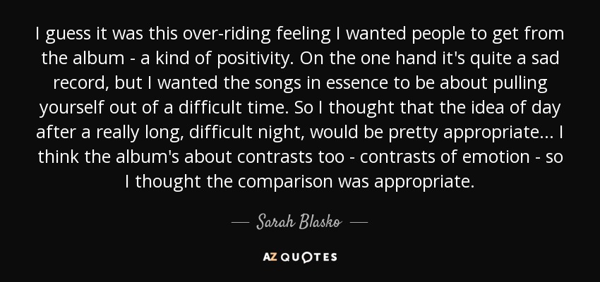 I guess it was this over-riding feeling I wanted people to get from the album - a kind of positivity. On the one hand it's quite a sad record, but I wanted the songs in essence to be about pulling yourself out of a difficult time. So I thought that the idea of day after a really long, difficult night, would be pretty appropriate... I think the album's about contrasts too - contrasts of emotion - so I thought the comparison was appropriate. - Sarah Blasko