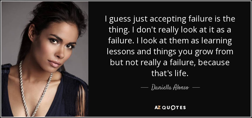 I guess just accepting failure is the thing. I don't really look at it as a failure. I look at them as learning lessons and things you grow from but not really a failure, because that's life. - Daniella Alonso