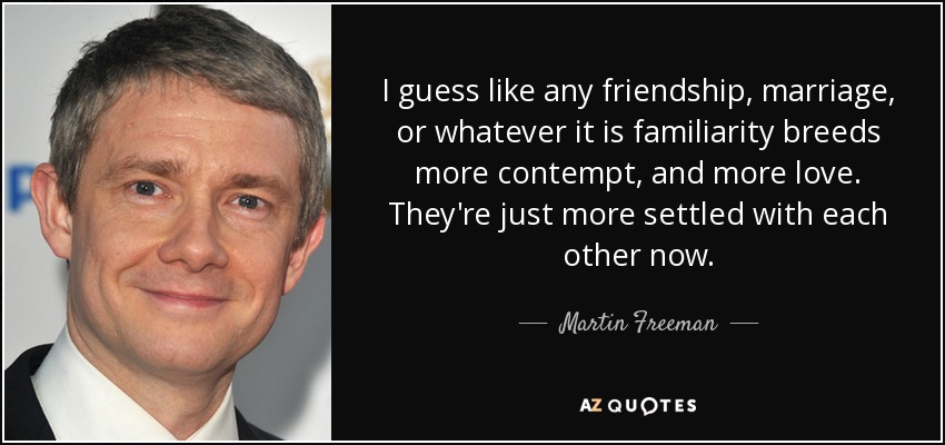 I guess like any friendship, marriage, or whatever it is familiarity breeds more contempt, and more love. They're just more settled with each other now. - Martin Freeman