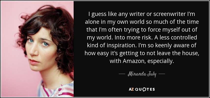 I guess like any writer or screenwriter I'm alone in my own world so much of the time that I'm often trying to force myself out of my world. Into more risk. A less controlled kind of inspiration. I'm so keenly aware of how easy it's getting to not leave the house, with Amazon, especially. - Miranda July