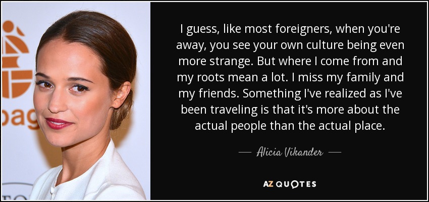 I guess, like most foreigners, when you're away, you see your own culture being even more strange. But where I come from and my roots mean a lot. I miss my family and my friends. Something I've realized as I've been traveling is that it's more about the actual people than the actual place. - Alicia Vikander