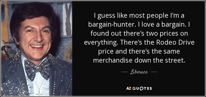 I guess like most people I'm a bargain-hunter. I love a bargain. I found out there's two prices on everything. There's the Rodeo Drive price and there's the same merchandise down the street. - Liberace