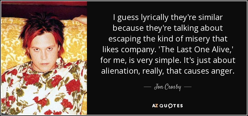 I guess lyrically they're similar because they're talking about escaping the kind of misery that likes company. 'The Last One Alive,' for me, is very simple. It's just about alienation, really, that causes anger. - Jon Crosby