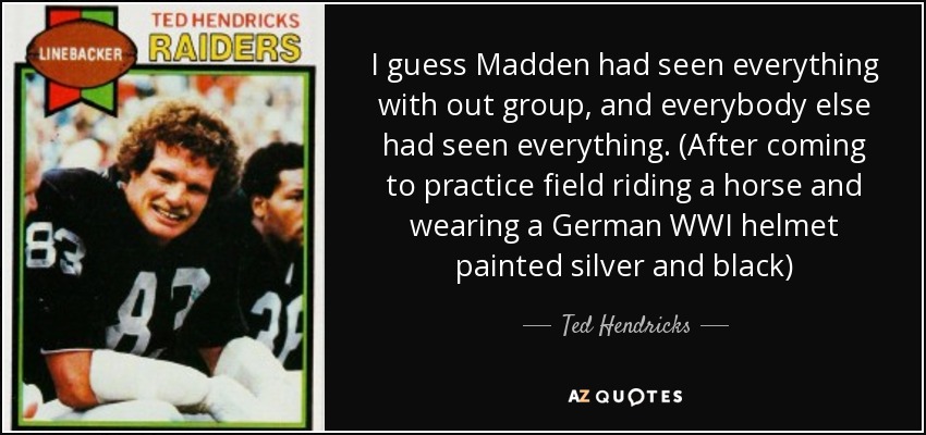 I guess Madden had seen everything with out group, and everybody else had seen everything. (After coming to practice field riding a horse and wearing a German WWI helmet painted silver and black) - Ted Hendricks