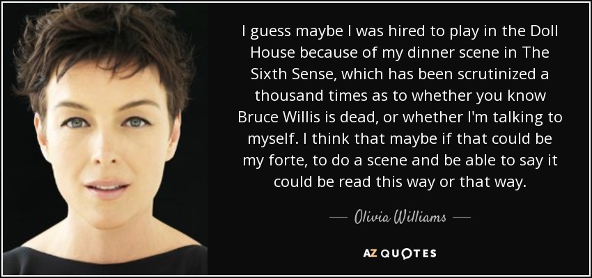 I guess maybe I was hired to play in the Doll House because of my dinner scene in The Sixth Sense, which has been scrutinized a thousand times as to whether you know Bruce Willis is dead, or whether I'm talking to myself. I think that maybe if that could be my forte, to do a scene and be able to say it could be read this way or that way. - Olivia Williams