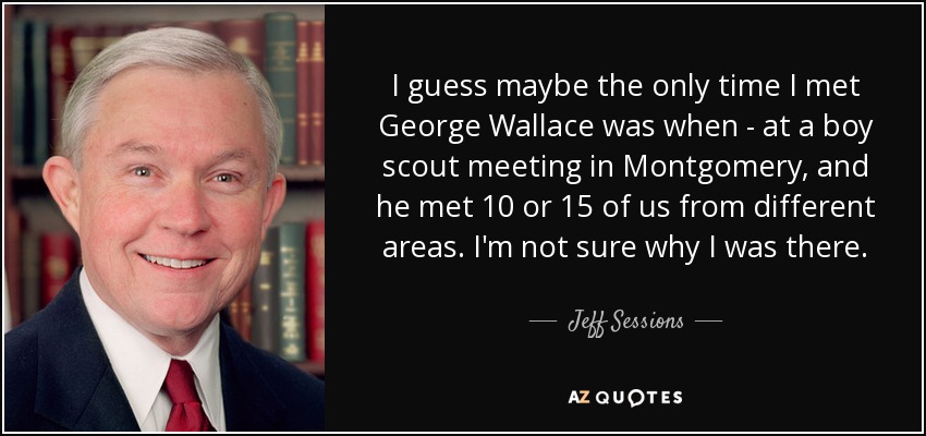 I guess maybe the only time I met George Wallace was when - at a boy scout meeting in Montgomery, and he met 10 or 15 of us from different areas. I'm not sure why I was there. - Jeff Sessions