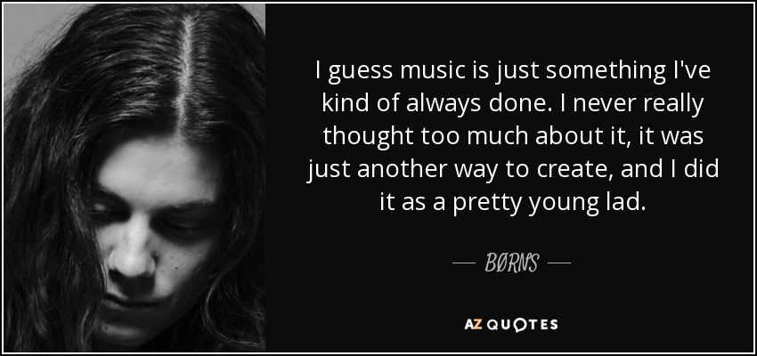 I guess music is just something I've kind of always done. I never really thought too much about it, it was just another way to create, and I did it as a pretty young lad. - BØRNS