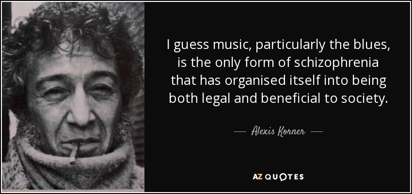 I guess music, particularly the blues, is the only form of schizophrenia that has organised itself into being both legal and beneficial to society. - Alexis Korner