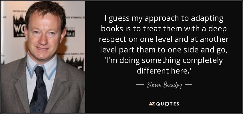 I guess my approach to adapting books is to treat them with a deep respect on one level and at another level part them to one side and go, 'I'm doing something completely different here.' - Simon Beaufoy