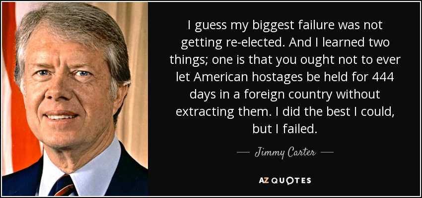 I guess my biggest failure was not getting re-elected. And I learned two things; one is that you ought not to ever let American hostages be held for 444 days in a foreign country without extracting them. I did the best I could, but I failed. - Jimmy Carter