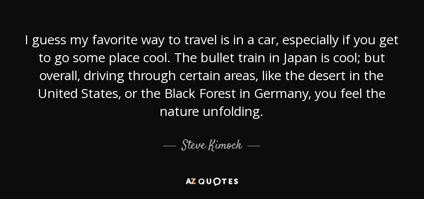 I guess my favorite way to travel is in a car, especially if you get to go some place cool. The bullet train in Japan is cool; but overall, driving through certain areas, like the desert in the United States, or the Black Forest in Germany, you feel the nature unfolding. - Steve Kimock