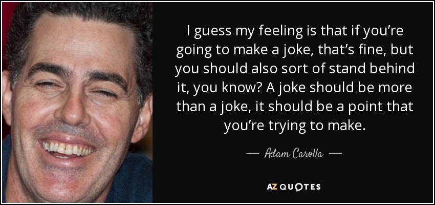 I guess my feeling is that if you’re going to make a joke, that’s fine, but you should also sort of stand behind it, you know? A joke should be more than a joke, it should be a point that you’re trying to make. - Adam Carolla