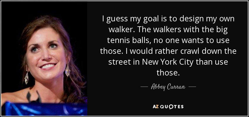 I guess my goal is to design my own walker. The walkers with the big tennis balls, no one wants to use those. I would rather crawl down the street in New York City than use those. - Abbey Curran