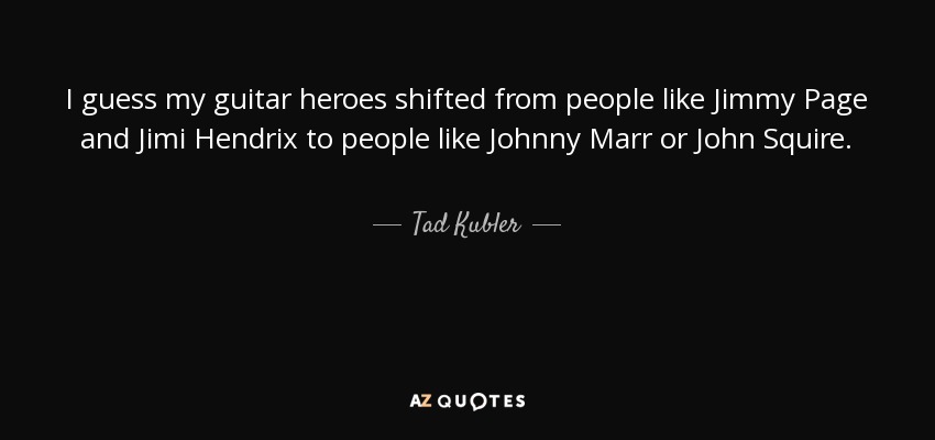 I guess my guitar heroes shifted from people like Jimmy Page and Jimi Hendrix to people like Johnny Marr or John Squire. - Tad Kubler