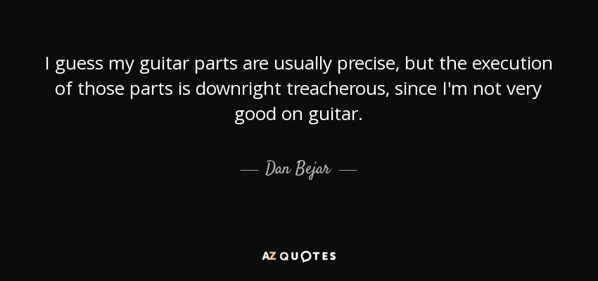 I guess my guitar parts are usually precise, but the execution of those parts is downright treacherous, since I'm not very good on guitar. - Dan Bejar