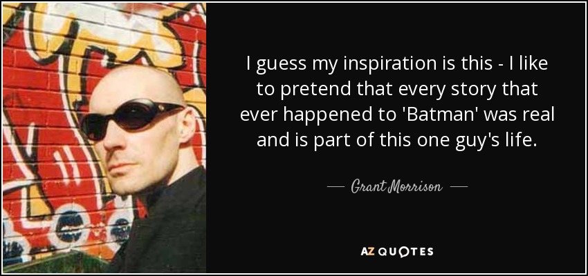 I guess my inspiration is this - I like to pretend that every story that ever happened to 'Batman' was real and is part of this one guy's life. - Grant Morrison